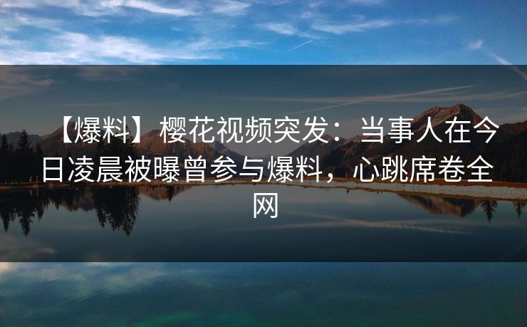 【爆料】樱花视频突发：当事人在今日凌晨被曝曾参与爆料，心跳席卷全网