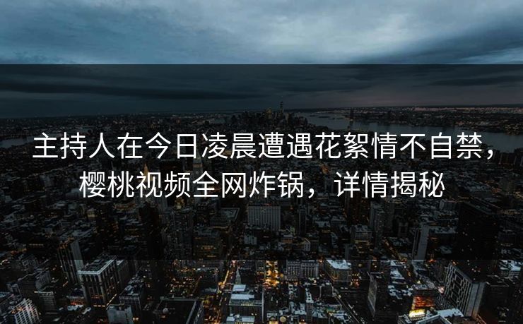 主持人在今日凌晨遭遇花絮情不自禁，樱桃视频全网炸锅，详情揭秘