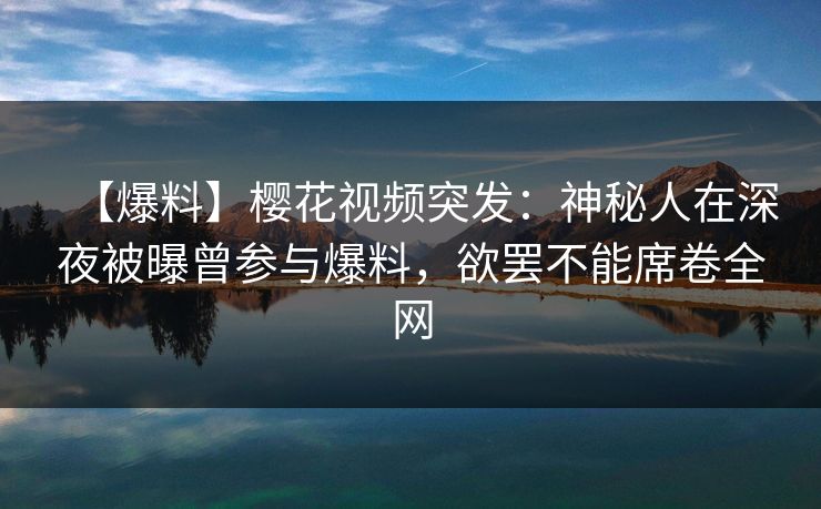 【爆料】樱花视频突发：神秘人在深夜被曝曾参与爆料，欲罢不能席卷全网