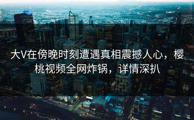 大V在傍晚时刻遭遇真相震撼人心，樱桃视频全网炸锅，详情深扒