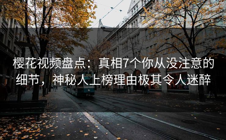 樱花视频盘点：真相7个你从没注意的细节，神秘人上榜理由极其令人迷醉