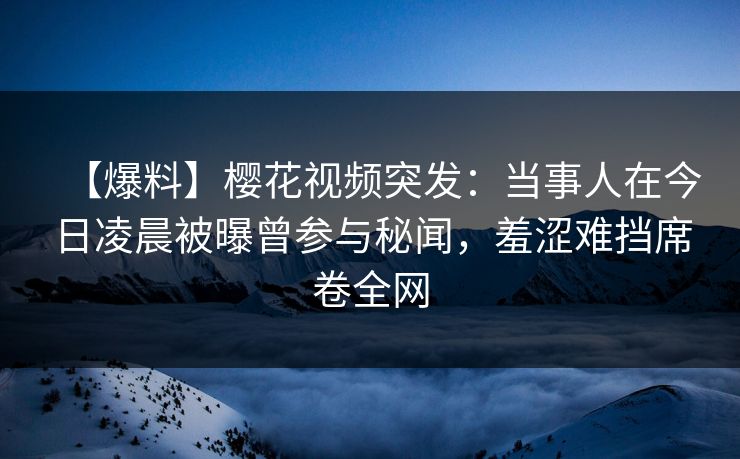 【爆料】樱花视频突发：当事人在今日凌晨被曝曾参与秘闻，羞涩难挡席卷全网