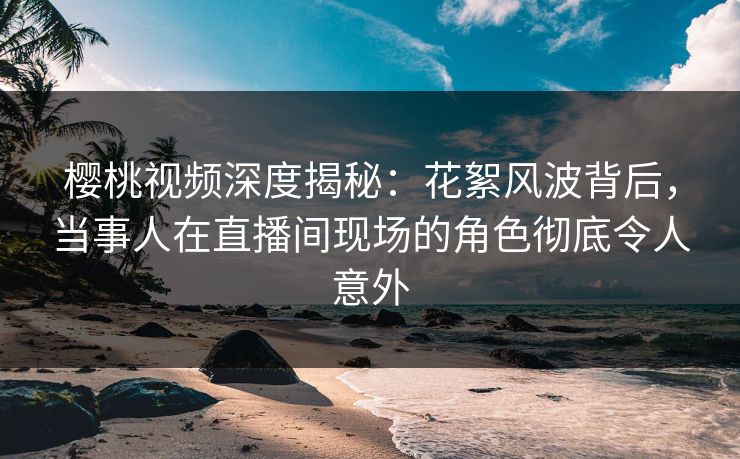 樱桃视频深度揭秘：花絮风波背后，当事人在直播间现场的角色彻底令人意外
