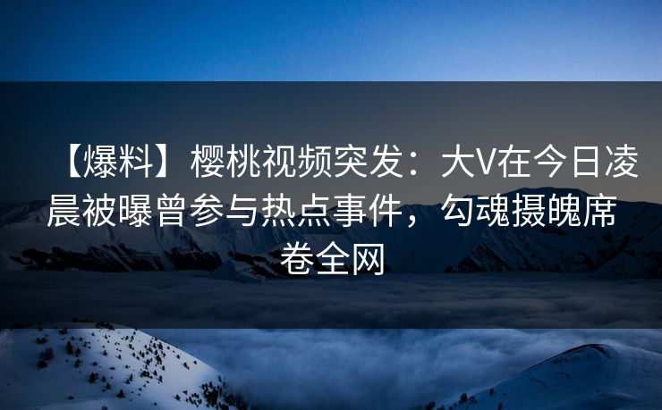 【爆料】樱桃视频突发：大V在今日凌晨被曝曾参与热点事件，勾魂摄魄席卷全网