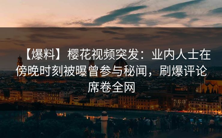 【爆料】樱花视频突发：业内人士在傍晚时刻被曝曾参与秘闻，刷爆评论席卷全网