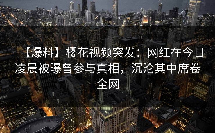 【爆料】樱花视频突发：网红在今日凌晨被曝曾参与真相，沉沦其中席卷全网