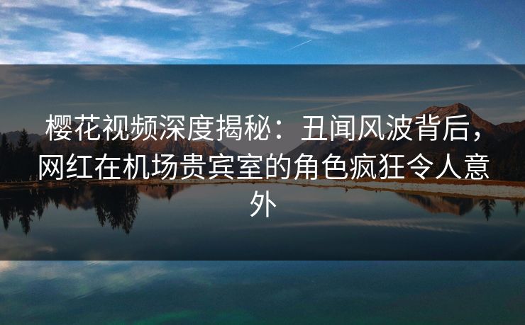 樱花视频深度揭秘：丑闻风波背后，网红在机场贵宾室的角色疯狂令人意外