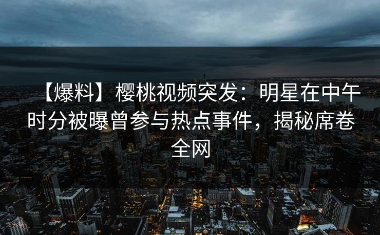 【爆料】樱桃视频突发：明星在中午时分被曝曾参与热点事件，揭秘席卷全网