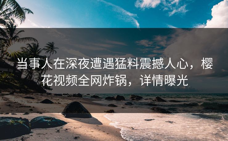 当事人在深夜遭遇猛料震撼人心，樱花视频全网炸锅，详情曝光
