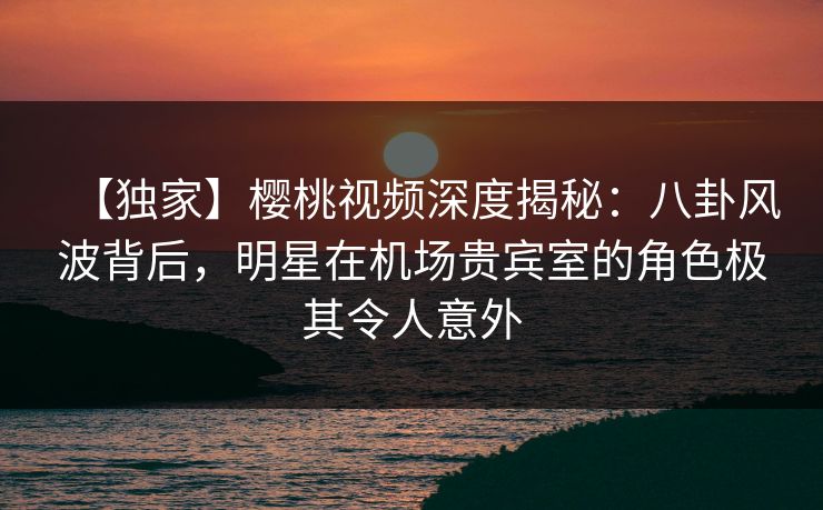 【独家】樱桃视频深度揭秘：八卦风波背后，明星在机场贵宾室的角色极其令人意外