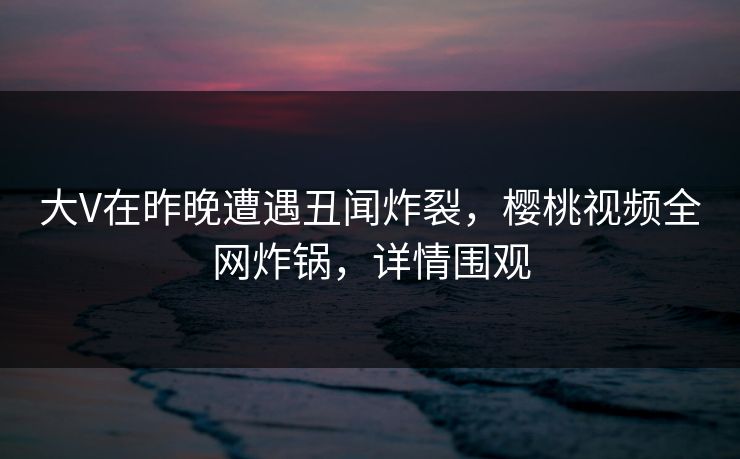 大V在昨晚遭遇丑闻炸裂，樱桃视频全网炸锅，详情围观