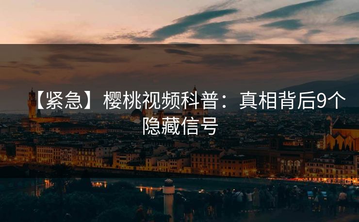 【紧急】樱桃视频科普：真相背后9个隐藏信号