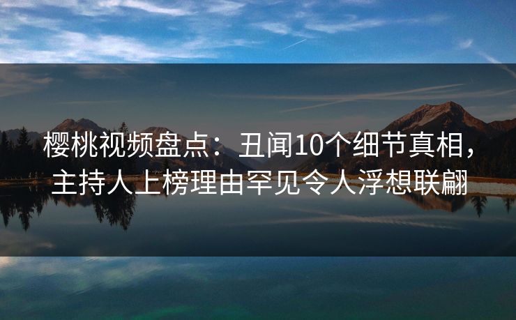 樱桃视频盘点：丑闻10个细节真相，主持人上榜理由罕见令人浮想联翩