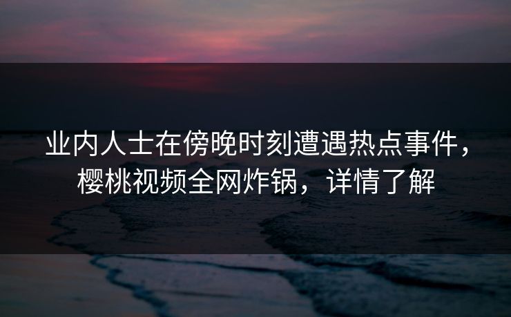 业内人士在傍晚时刻遭遇热点事件，樱桃视频全网炸锅，详情了解