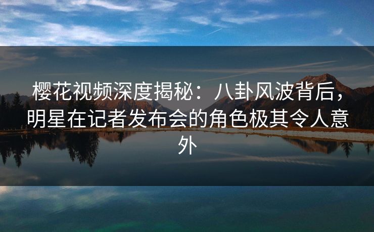 樱花视频深度揭秘：八卦风波背后，明星在记者发布会的角色极其令人意外