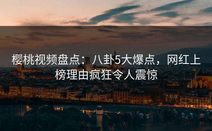 樱桃视频盘点：八卦5大爆点，网红上榜理由疯狂令人震惊