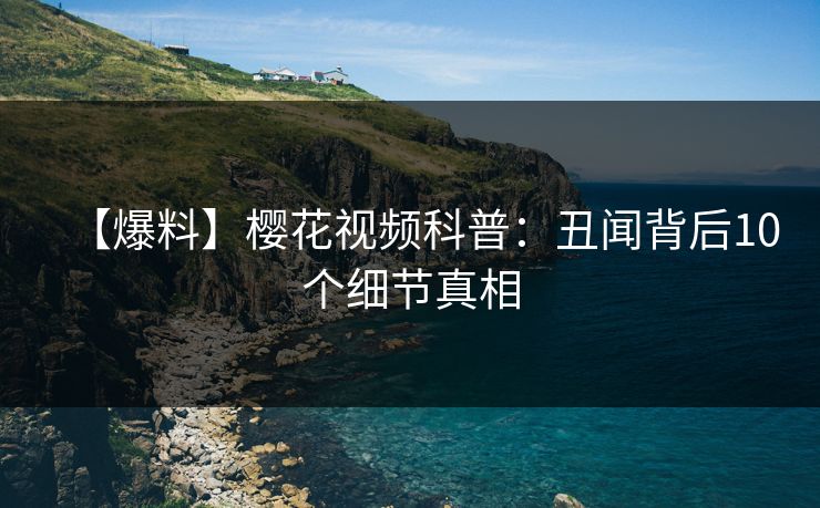 【爆料】樱花视频科普：丑闻背后10个细节真相