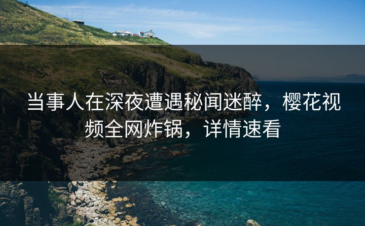 当事人在深夜遭遇秘闻迷醉，樱花视频全网炸锅，详情速看