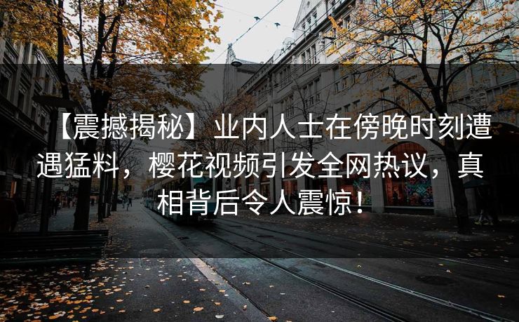 【震撼揭秘】业内人士在傍晚时刻遭遇猛料，樱花视频引发全网热议，真相背后令人震惊！