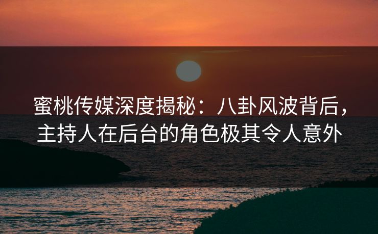 蜜桃传媒深度揭秘：八卦风波背后，主持人在后台的角色极其令人意外