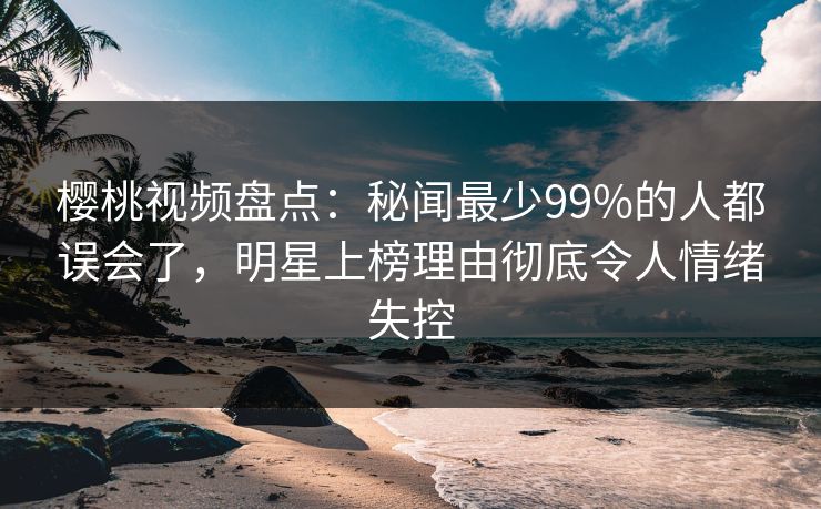 樱桃视频盘点：秘闻最少99%的人都误会了，明星上榜理由彻底令人情绪失控