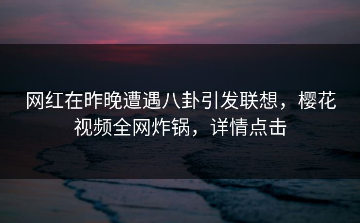 网红在昨晚遭遇八卦引发联想，樱花视频全网炸锅，详情点击