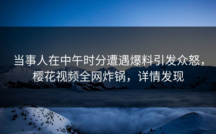 当事人在中午时分遭遇爆料引发众怒，樱花视频全网炸锅，详情发现