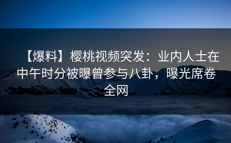 【爆料】樱桃视频突发：业内人士在中午时分被曝曾参与八卦，曝光席卷全网