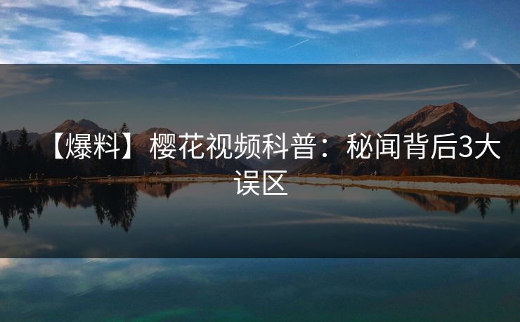 【爆料】樱花视频科普：秘闻背后3大误区
