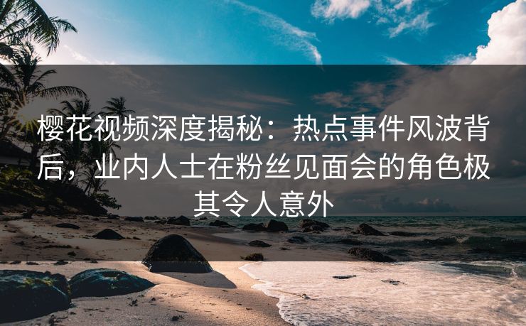 樱花视频深度揭秘：热点事件风波背后，业内人士在粉丝见面会的角色极其令人意外