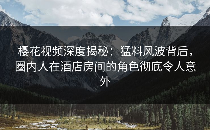 樱花视频深度揭秘：猛料风波背后，圈内人在酒店房间的角色彻底令人意外
