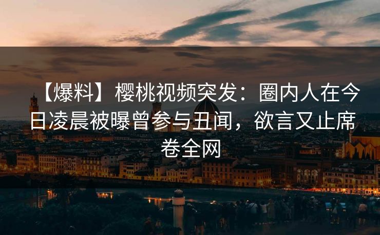 【爆料】樱桃视频突发：圈内人在今日凌晨被曝曾参与丑闻，欲言又止席卷全网