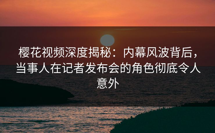 樱花视频深度揭秘：内幕风波背后，当事人在记者发布会的角色彻底令人意外