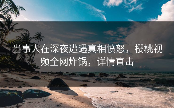 当事人在深夜遭遇真相愤怒，樱桃视频全网炸锅，详情直击