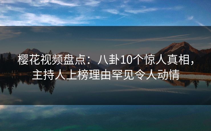 樱花视频盘点：八卦10个惊人真相，主持人上榜理由罕见令人动情