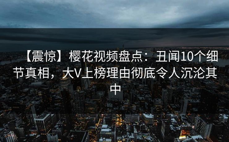 【震惊】樱花视频盘点：丑闻10个细节真相，大V上榜理由彻底令人沉沦其中