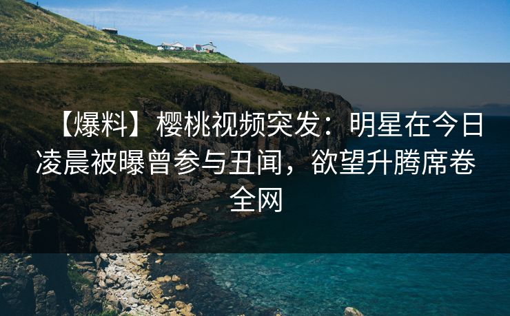 【爆料】樱桃视频突发：明星在今日凌晨被曝曾参与丑闻，欲望升腾席卷全网