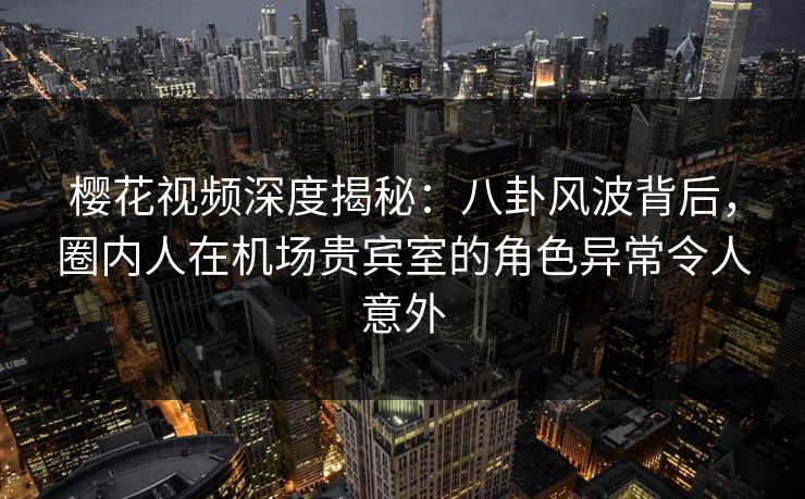 樱花视频深度揭秘：八卦风波背后，圈内人在机场贵宾室的角色异常令人意外