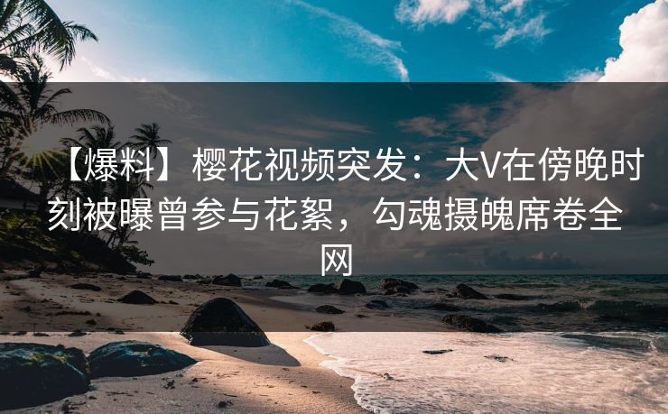 【爆料】樱花视频突发：大V在傍晚时刻被曝曾参与花絮，勾魂摄魄席卷全网