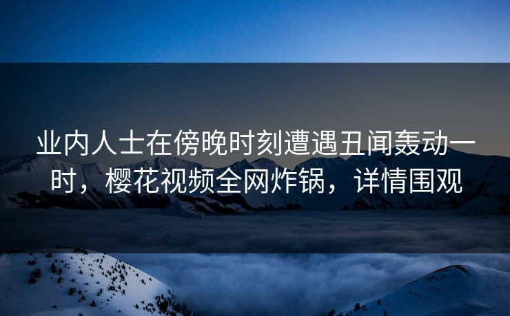 业内人士在傍晚时刻遭遇丑闻轰动一时，樱花视频全网炸锅，详情围观