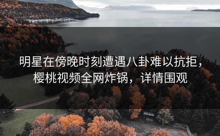 明星在傍晚时刻遭遇八卦难以抗拒，樱桃视频全网炸锅，详情围观