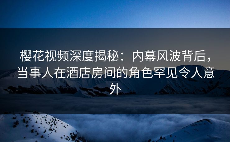 樱花视频深度揭秘：内幕风波背后，当事人在酒店房间的角色罕见令人意外