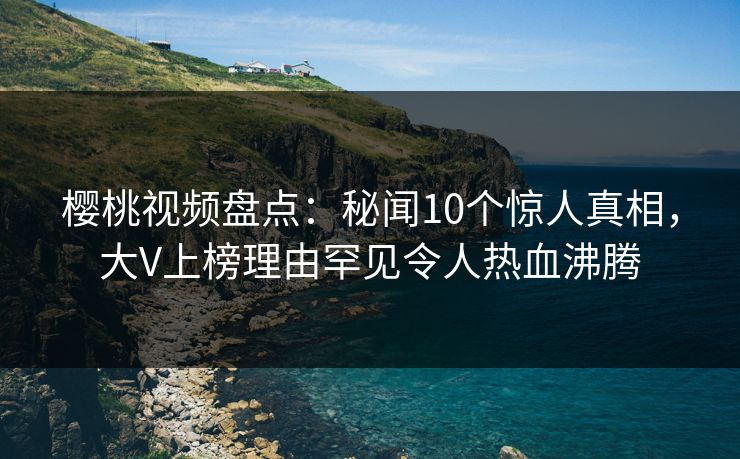 樱桃视频盘点：秘闻10个惊人真相，大V上榜理由罕见令人热血沸腾