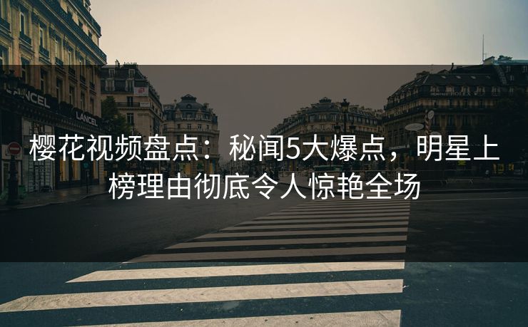 樱花视频盘点：秘闻5大爆点，明星上榜理由彻底令人惊艳全场