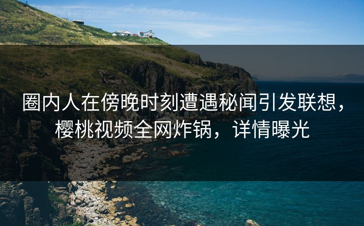 圈内人在傍晚时刻遭遇秘闻引发联想，樱桃视频全网炸锅，详情曝光
