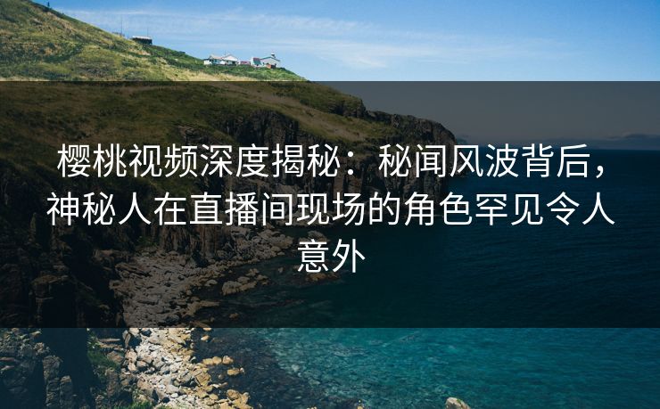 樱桃视频深度揭秘：秘闻风波背后，神秘人在直播间现场的角色罕见令人意外