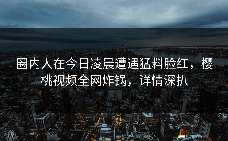 圈内人在今日凌晨遭遇猛料脸红，樱桃视频全网炸锅，详情深扒