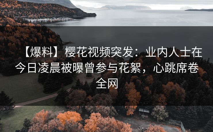 【爆料】樱花视频突发：业内人士在今日凌晨被曝曾参与花絮，心跳席卷全网