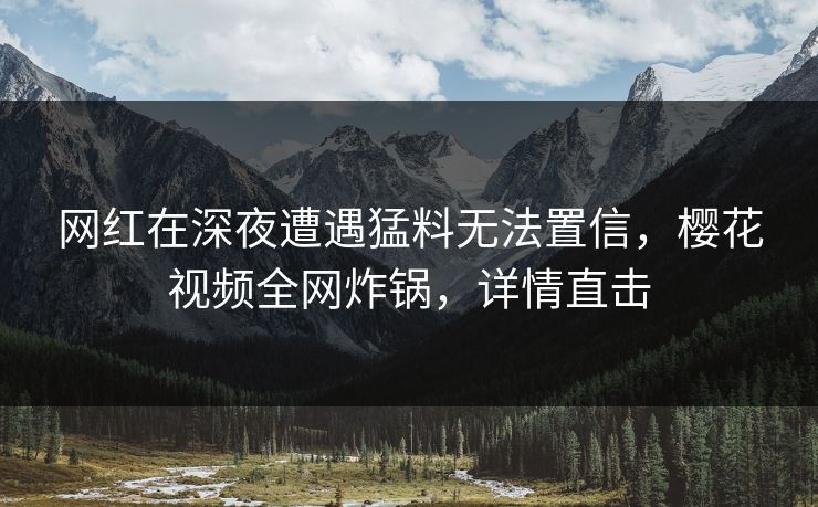 网红在深夜遭遇猛料无法置信，樱花视频全网炸锅，详情直击