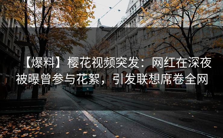 【爆料】樱花视频突发：网红在深夜被曝曾参与花絮，引发联想席卷全网